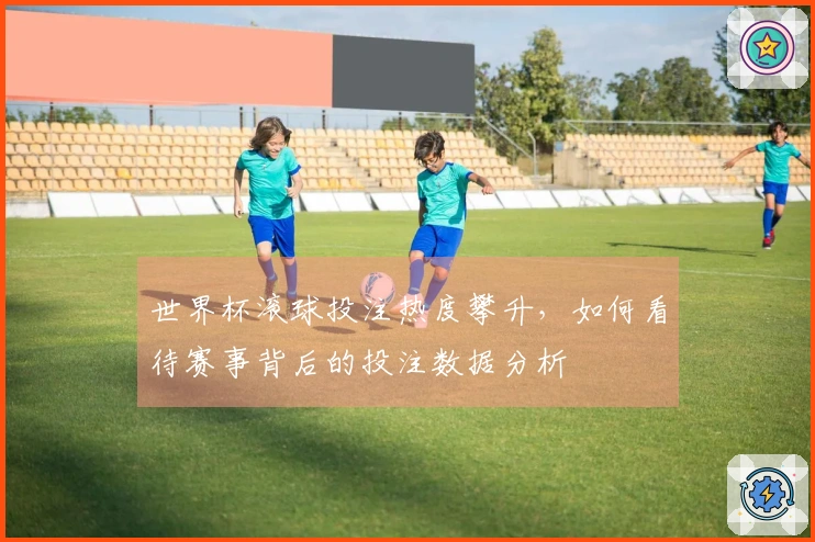 世界杯滚球投注热度攀升，如何看待赛事背后的投注数据分析