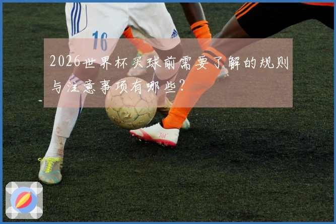 2026世界杯买球前需要了解的规则与注意事项有哪些？