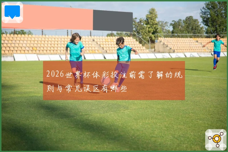 2026世界杯体彩投注前需了解的规则与常见误区有哪些