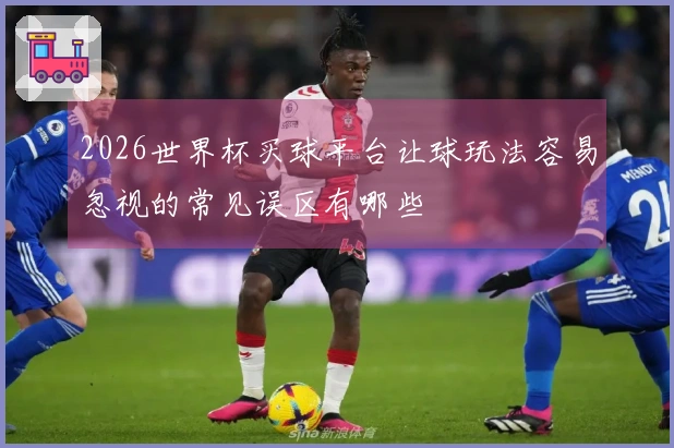 2026世界杯买球平台让球玩法容易忽视的常见误区有哪些