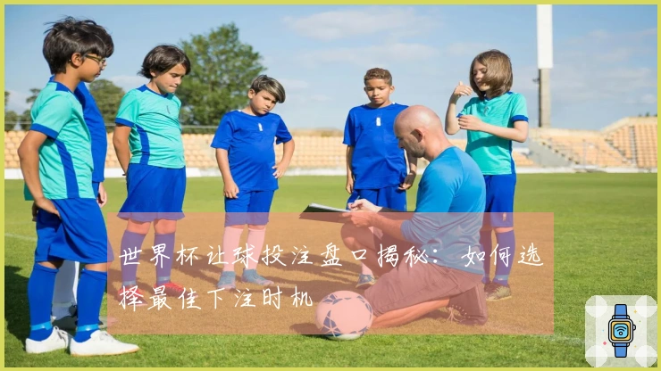 世界杯让球投注盘口揭秘：如何选择最佳下注时机